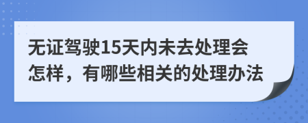 无证驾驶15天内未去处理会怎样，有哪些相关的处理办法