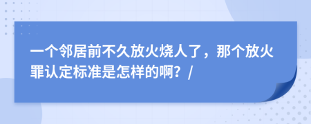 一个邻居前不久放火烧人了，那个放火罪认定标准是怎样的啊？/