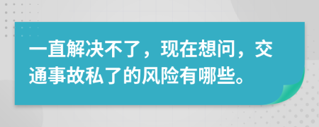 一直解决不了，现在想问，交通事故私了的风险有哪些。