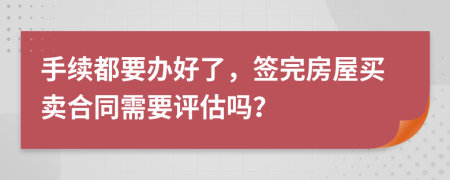 手续都要办好了，签完房屋买卖合同需要评估吗？