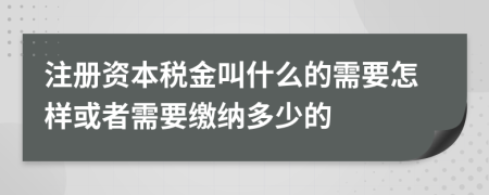 注册资本税金叫什么的需要怎样或者需要缴纳多少的