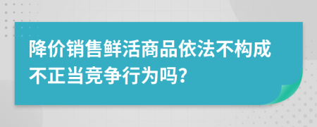 降价销售鲜活商品依法不构成不正当竞争行为吗？