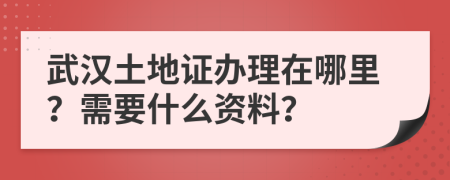 武汉土地证办理在哪里？需要什么资料？