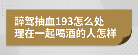 醉驾抽血193怎么处理在一起喝酒的人怎样