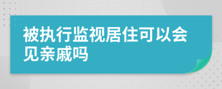 被执行监视居住可以会见亲戚吗