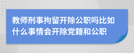 教师刑事拘留开除公职吗比如什么事情会开除党籍和公职