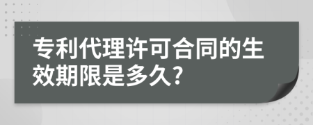 专利代理许可合同的生效期限是多久?
