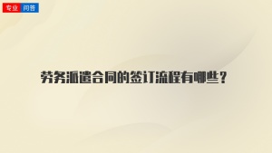 劳务派遣合同的签订流程有哪些？