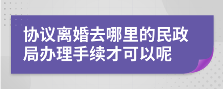 协议离婚去哪里的民政局办理手续才可以呢