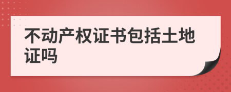 不动产权证书包括土地证吗