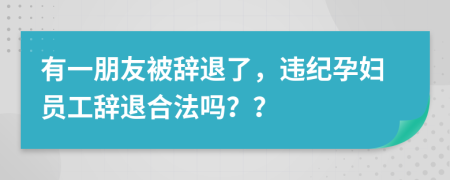 有一朋友被辞退了，违纪孕妇员工辞退合法吗？？