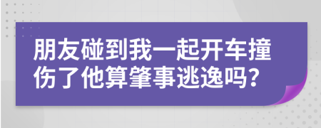 朋友碰到我一起开车撞伤了他算肇事逃逸吗？
