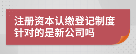 注册资本认缴登记制度针对的是新公司吗