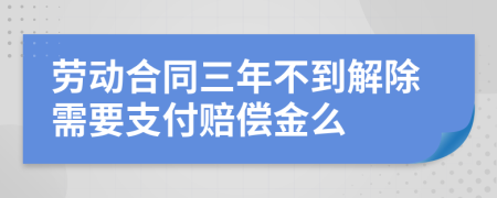 劳动合同三年不到解除需要支付赔偿金么