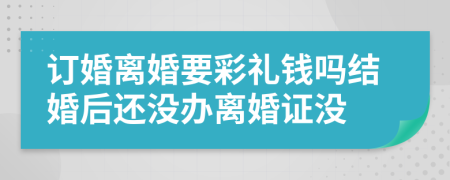 订婚离婚要彩礼钱吗结婚后还没办离婚证没