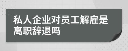 私人企业对员工解雇是离职辞退吗