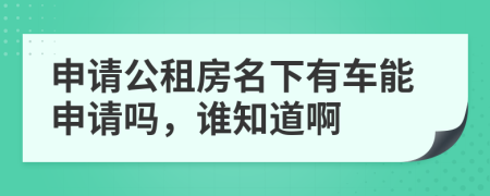 申请公租房名下有车能申请吗，谁知道啊