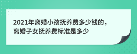 2021年离婚小孩抚养费多少钱的，离婚子女抚养费标准是多少