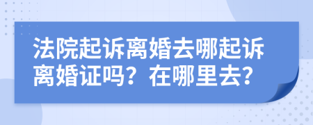 法院起诉离婚去哪起诉离婚证吗？在哪里去？