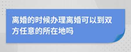 离婚的时候办理离婚可以到双方任意的所在地吗