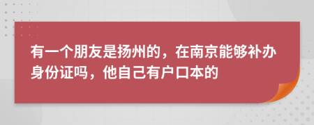 有一个朋友是扬州的，在南京能够补办身份证吗，他自己有户口本的