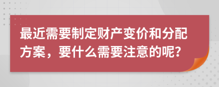 最近需要制定财产变价和分配方案，要什么需要注意的呢？