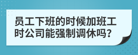 员工下班的时候加班工时公司能强制调休吗？