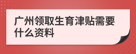 广州领取生育津贴需要什么资料