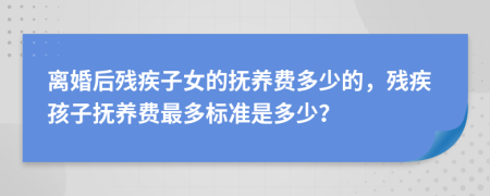 离婚后残疾子女的抚养费多少的，残疾孩子抚养费最多标准是多少？