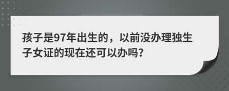 孩子是97年出生的，以前没办理独生子女证的现在还可以办吗？