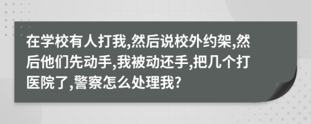 在学校有人打我,然后说校外约架,然后他们先动手,我被动还手,把几个打医院了,警察怎么处理我?