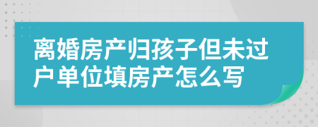 离婚房产归孩子但未过户单位填房产怎么写