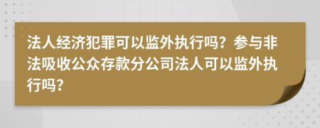 法人经济犯罪可以监外执行吗？参与非法吸收公众存款分公司法人可以监外执行吗？