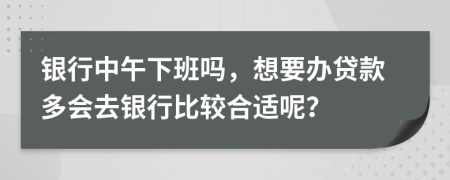 银行中午下班吗，想要办贷款多会去银行比较合适呢？