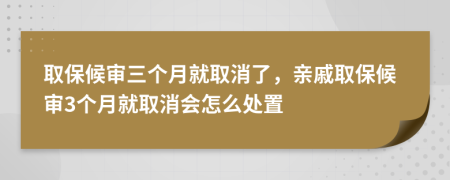 取保候审三个月就取消了，亲戚取保候审3个月就取消会怎么处置