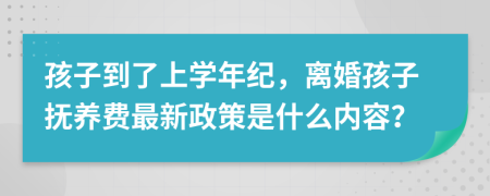 孩子到了上学年纪，离婚孩子抚养费最新政策是什么内容？