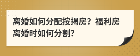 离婚如何分配按揭房？福利房离婚时如何分割？