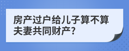 房产过户给儿子算不算夫妻共同财产?