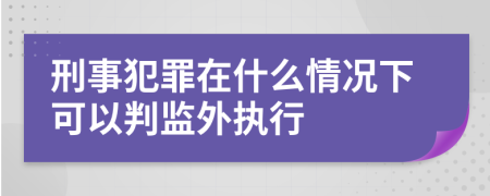 刑事犯罪在什么情况下可以判监外执行