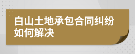 白山土地承包合同纠纷如何解决