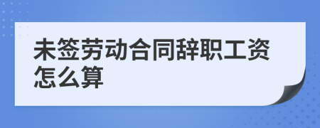 未签劳动合同辞职工资怎么算