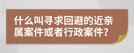 什么叫寻求回避的近亲属案件或者行政案件？