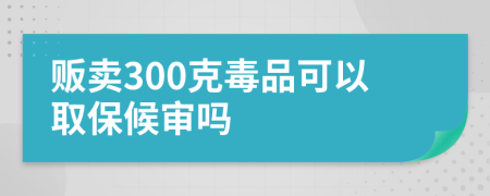 贩卖300克毒品可以取保候审吗
