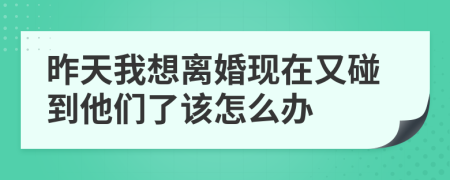 昨天我想离婚现在又碰到他们了该怎么办