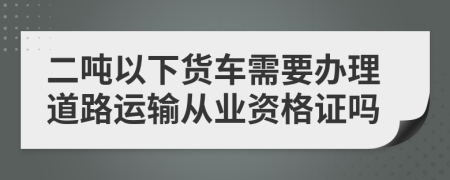 二吨以下货车需要办理道路运输从业资格证吗