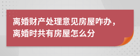 离婚财产处理意见房屋咋办，离婚时共有房屋怎么分