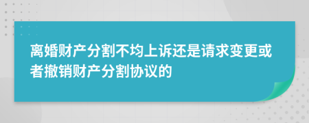 离婚财产分割不均上诉还是请求变更或者撤销财产分割协议的