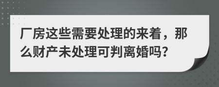 厂房这些需要处理的来着，那么财产未处理可判离婚吗？