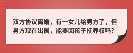 双方协议离婚，有一女儿给男方了，但男方现在出国，能要回孩子抚养权吗?