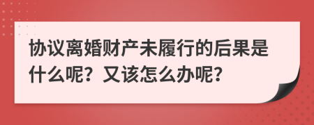 协议离婚财产未履行的后果是什么呢？又该怎么办呢？